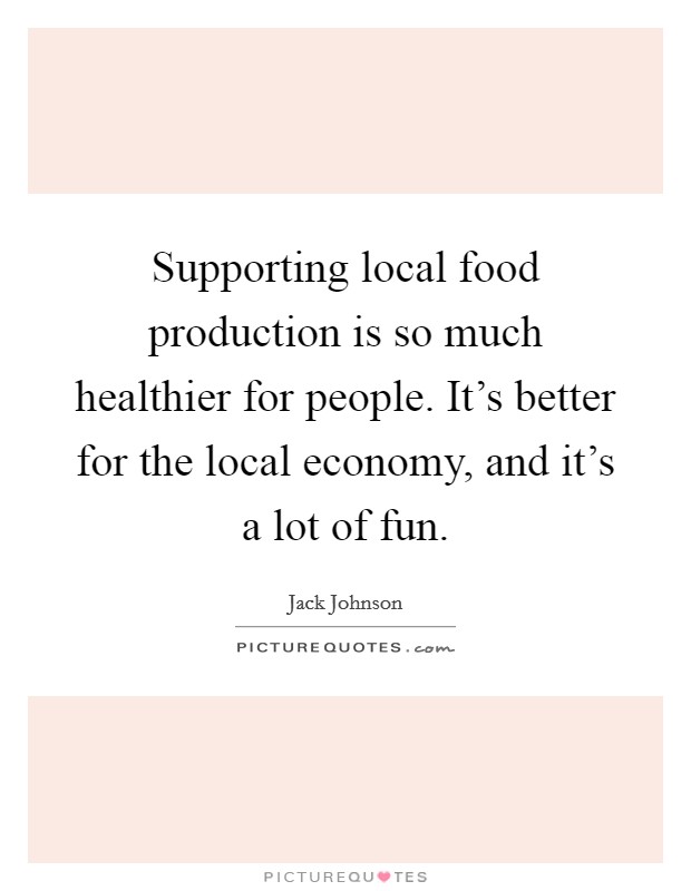 Supporting local food production is so much healthier for people. It's better for the local economy, and it's a lot of fun. Picture Quote #1
