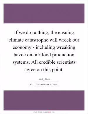 If we do nothing, the ensuing climate catastrophe will wreck our economy - including wreaking havoc on our food production systems. All credible scientists agree on this point Picture Quote #1