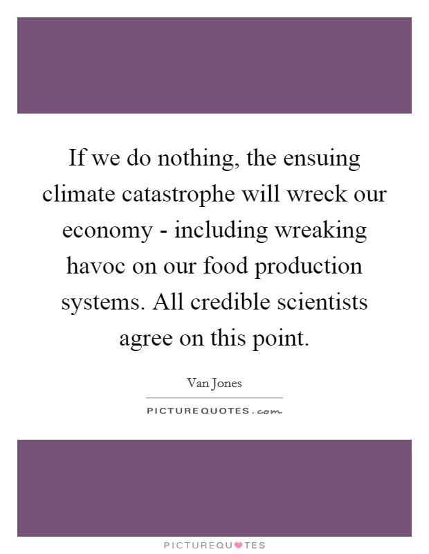 If we do nothing, the ensuing climate catastrophe will wreck our economy - including wreaking havoc on our food production systems. All credible scientists agree on this point. Picture Quote #1