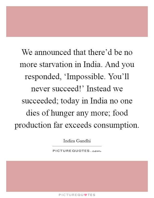 We announced that there'd be no more starvation in India. And you responded, ‘Impossible. You'll never succeed!' Instead we succeeded; today in India no one dies of hunger any more; food production far exceeds consumption. Picture Quote #1