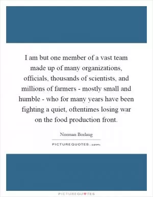 I am but one member of a vast team made up of many organizations, officials, thousands of scientists, and millions of farmers - mostly small and humble - who for many years have been fighting a quiet, oftentimes losing war on the food production front Picture Quote #1