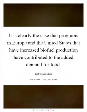 It is clearly the case that programs in Europe and the United States that have increased biofuel production have contributed to the added demand for food Picture Quote #1