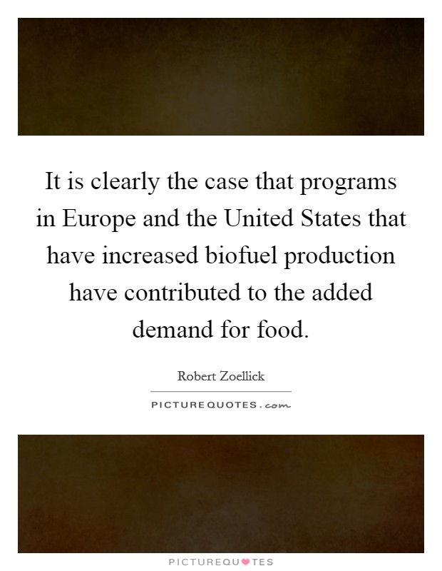 It is clearly the case that programs in Europe and the United States that have increased biofuel production have contributed to the added demand for food. Picture Quote #1
