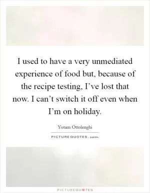 I used to have a very unmediated experience of food but, because of the recipe testing, I’ve lost that now. I can’t switch it off even when I’m on holiday Picture Quote #1