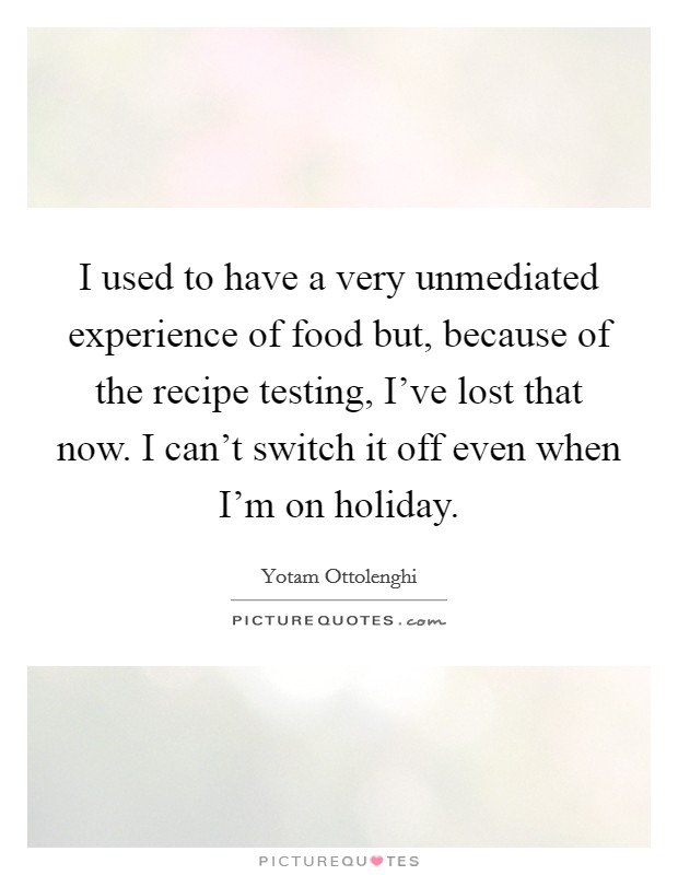 I used to have a very unmediated experience of food but, because of the recipe testing, I've lost that now. I can't switch it off even when I'm on holiday. Picture Quote #1