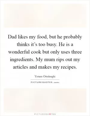 Dad likes my food, but he probably thinks it’s too busy. He is a wonderful cook but only uses three ingredients. My mum rips out my articles and makes my recipes Picture Quote #1