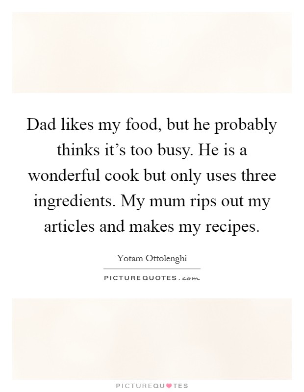 Dad likes my food, but he probably thinks it's too busy. He is a wonderful cook but only uses three ingredients. My mum rips out my articles and makes my recipes. Picture Quote #1