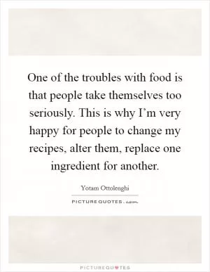 One of the troubles with food is that people take themselves too seriously. This is why I’m very happy for people to change my recipes, alter them, replace one ingredient for another Picture Quote #1
