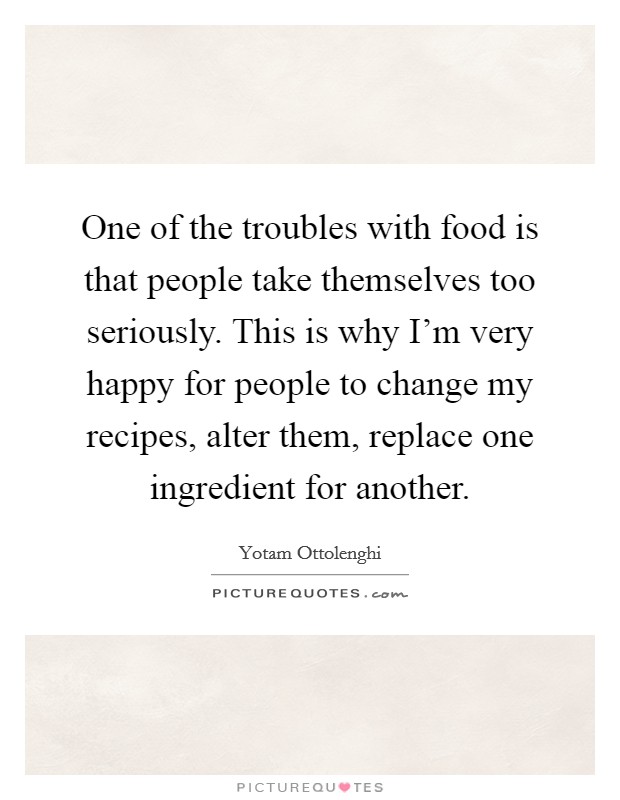 One of the troubles with food is that people take themselves too seriously. This is why I'm very happy for people to change my recipes, alter them, replace one ingredient for another. Picture Quote #1