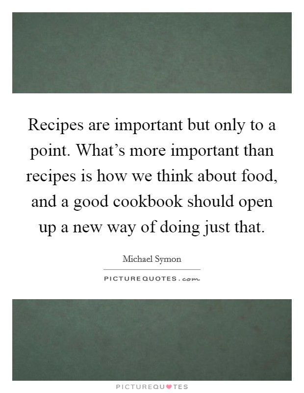 Recipes are important but only to a point. What's more important than recipes is how we think about food, and a good cookbook should open up a new way of doing just that. Picture Quote #1