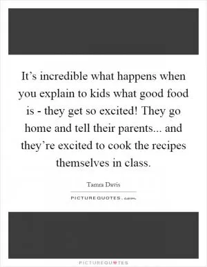 It’s incredible what happens when you explain to kids what good food is - they get so excited! They go home and tell their parents... and they’re excited to cook the recipes themselves in class Picture Quote #1