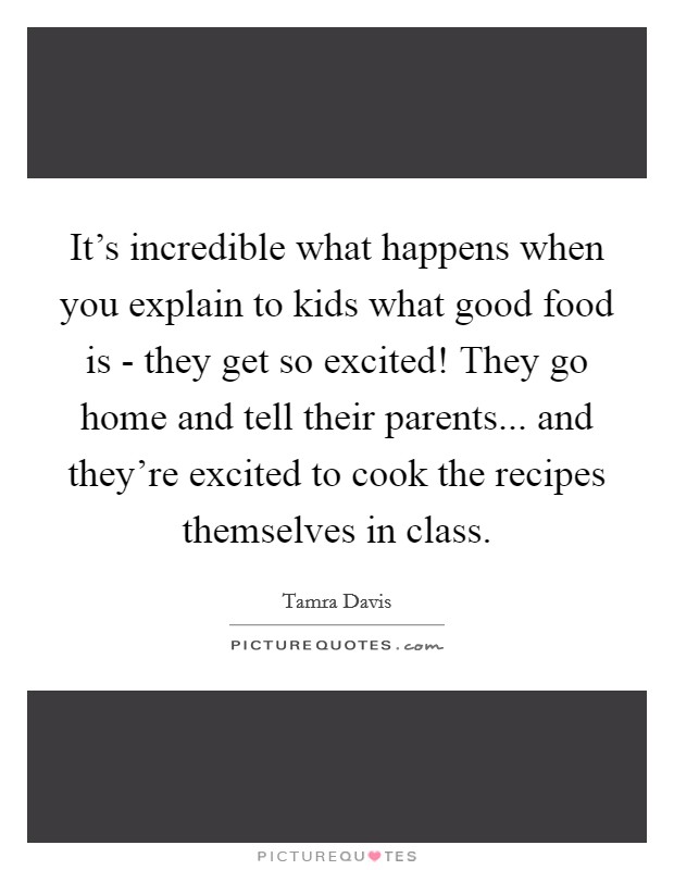 It's incredible what happens when you explain to kids what good food is - they get so excited! They go home and tell their parents... and they're excited to cook the recipes themselves in class. Picture Quote #1