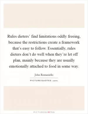 Rules dieters’ find limitations oddly freeing, because the restrictions create a framework that’s easy to follow. Essentially, rules dieters don’t do well when they’re let off plan, mainly because they are usually emotionally attached to food in some way Picture Quote #1
