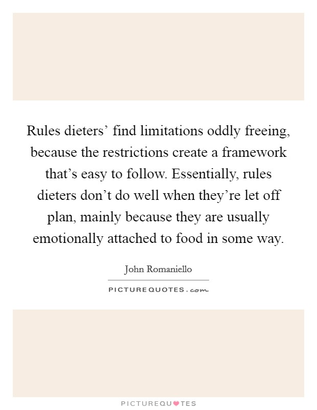 Rules dieters' find limitations oddly freeing, because the restrictions create a framework that's easy to follow. Essentially, rules dieters don't do well when they're let off plan, mainly because they are usually emotionally attached to food in some way. Picture Quote #1