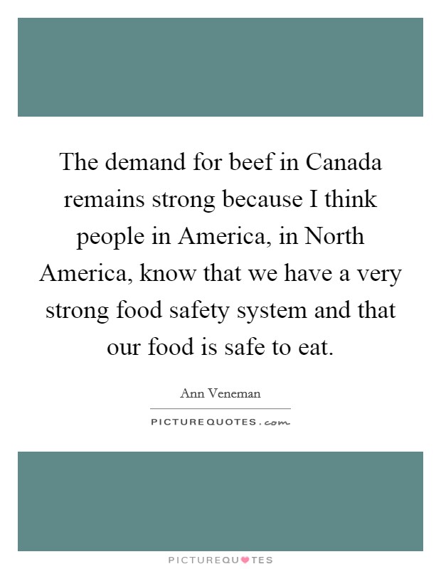 The demand for beef in Canada remains strong because I think people in America, in North America, know that we have a very strong food safety system and that our food is safe to eat. Picture Quote #1