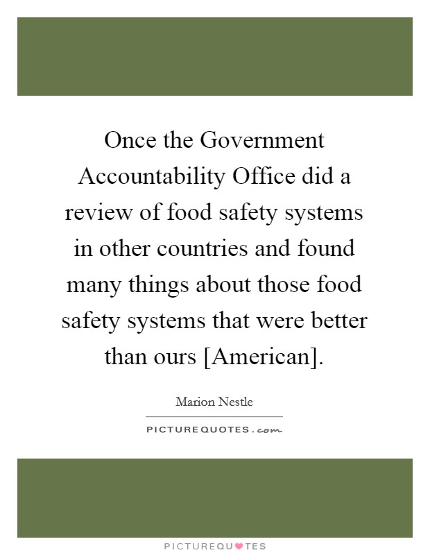 Once the Government Accountability Office did a review of food safety systems in other countries and found many things about those food safety systems that were better than ours [American]. Picture Quote #1