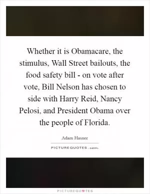 Whether it is Obamacare, the stimulus, Wall Street bailouts, the food safety bill - on vote after vote, Bill Nelson has chosen to side with Harry Reid, Nancy Pelosi, and President Obama over the people of Florida Picture Quote #1