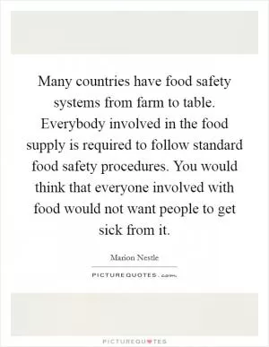 Many countries have food safety systems from farm to table. Everybody involved in the food supply is required to follow standard food safety procedures. You would think that everyone involved with food would not want people to get sick from it Picture Quote #1