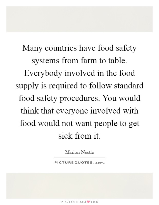 Many countries have food safety systems from farm to table. Everybody involved in the food supply is required to follow standard food safety procedures. You would think that everyone involved with food would not want people to get sick from it. Picture Quote #1