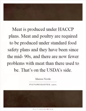 Meat is produced under HACCP plans. Meat and poultry are required to be produced under standard food safety plans and they have been since the mid- 90s, and there are now fewer problems with meat than there used to be. That’s on the USDA’s side Picture Quote #1