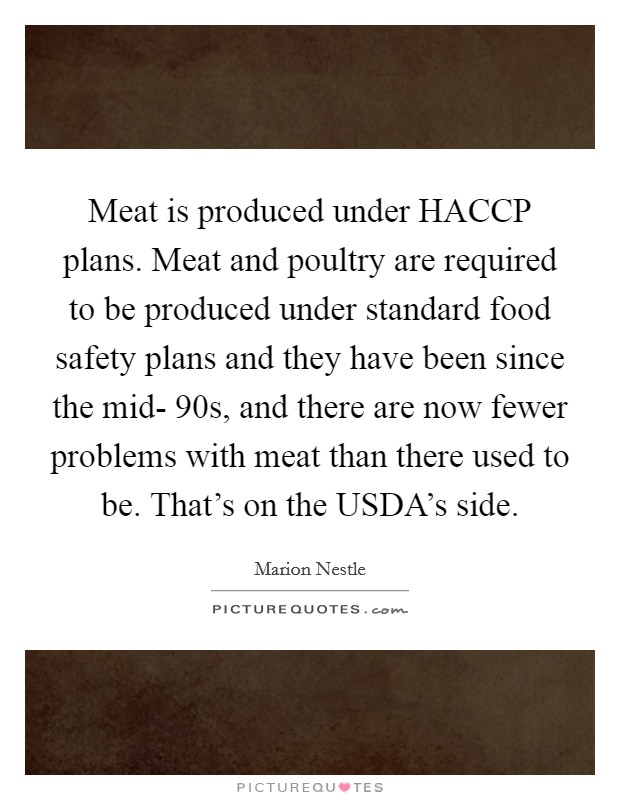 Meat is produced under HACCP plans. Meat and poultry are required to be produced under standard food safety plans and they have been since the mid- 90s, and there are now fewer problems with meat than there used to be. That's on the USDA's side. Picture Quote #1