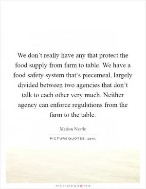 We don’t really have any that protect the food supply from farm to table. We have a food safety system that’s piecemeal, largely divided between two agencies that don’t talk to each other very much. Neither agency can enforce regulations from the farm to the table Picture Quote #1