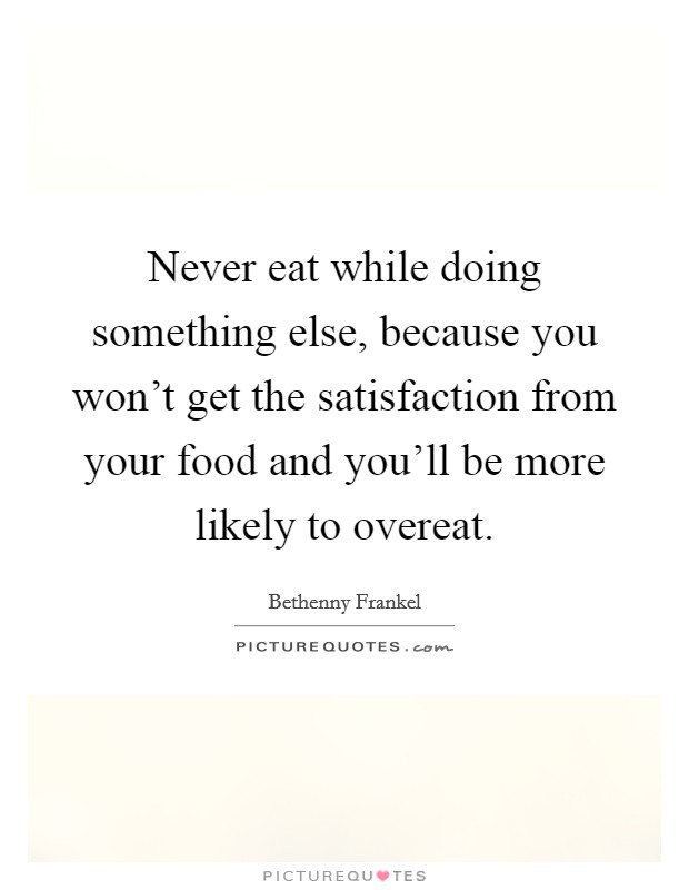 Never eat while doing something else, because you won't get the satisfaction from your food and you'll be more likely to overeat. Picture Quote #1