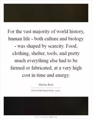 For the vast majority of world history, human life - both culture and biology - was shaped by scarcity. Food, clothing, shelter, tools, and pretty much everything else had to be farmed or fabricated, at a very high cost in time and energy Picture Quote #1