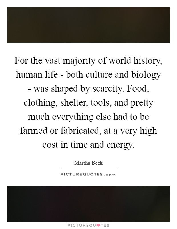 For the vast majority of world history, human life - both culture and biology - was shaped by scarcity. Food, clothing, shelter, tools, and pretty much everything else had to be farmed or fabricated, at a very high cost in time and energy. Picture Quote #1