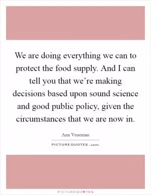 We are doing everything we can to protect the food supply. And I can tell you that we’re making decisions based upon sound science and good public policy, given the circumstances that we are now in Picture Quote #1