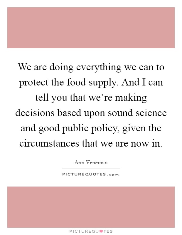 We are doing everything we can to protect the food supply. And I can tell you that we're making decisions based upon sound science and good public policy, given the circumstances that we are now in. Picture Quote #1