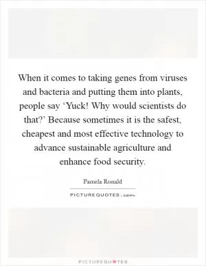 When it comes to taking genes from viruses and bacteria and putting them into plants, people say ‘Yuck! Why would scientists do that?’ Because sometimes it is the safest, cheapest and most effective technology to advance sustainable agriculture and enhance food security Picture Quote #1