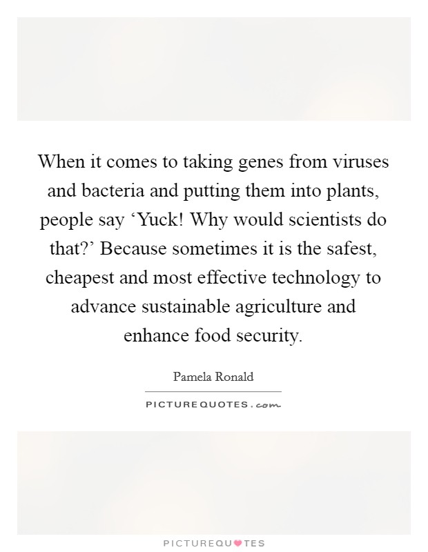 When it comes to taking genes from viruses and bacteria and putting them into plants, people say ‘Yuck! Why would scientists do that?' Because sometimes it is the safest, cheapest and most effective technology to advance sustainable agriculture and enhance food security. Picture Quote #1