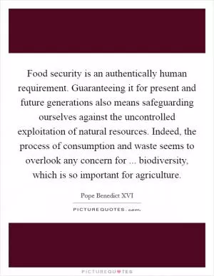 Food security is an authentically human requirement. Guaranteeing it for present and future generations also means safeguarding ourselves against the uncontrolled exploitation of natural resources. Indeed, the process of consumption and waste seems to overlook any concern for ... biodiversity, which is so important for agriculture Picture Quote #1