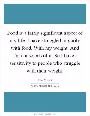 Food is a fairly significant aspect of my life. I have struggled mightily with food. With my weight. And I’m conscious of it. So I have a sensitivity to people who struggle with their weight Picture Quote #1