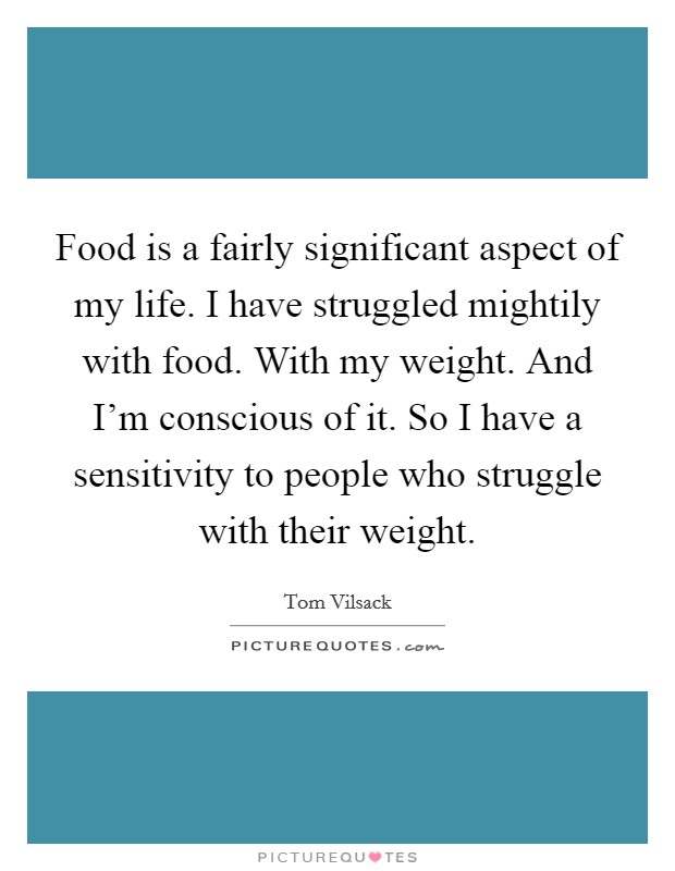 Food is a fairly significant aspect of my life. I have struggled mightily with food. With my weight. And I'm conscious of it. So I have a sensitivity to people who struggle with their weight. Picture Quote #1