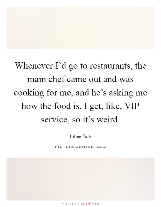Whenever I'd go to restaurants, the main chef came out and was cooking for me, and he's asking me how the food is. I get, like, VIP service, so it's weird. Picture Quote #1