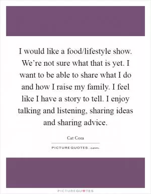 I would like a food/lifestyle show. We’re not sure what that is yet. I want to be able to share what I do and how I raise my family. I feel like I have a story to tell. I enjoy talking and listening, sharing ideas and sharing advice Picture Quote #1