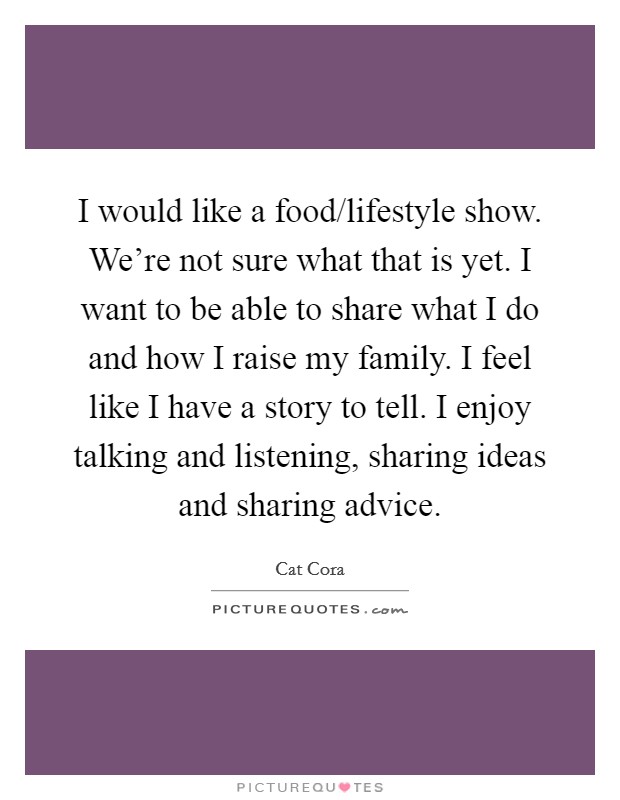 I would like a food/lifestyle show. We're not sure what that is yet. I want to be able to share what I do and how I raise my family. I feel like I have a story to tell. I enjoy talking and listening, sharing ideas and sharing advice. Picture Quote #1