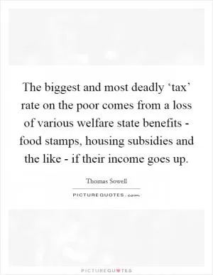 The biggest and most deadly ‘tax’ rate on the poor comes from a loss of various welfare state benefits - food stamps, housing subsidies and the like - if their income goes up Picture Quote #1