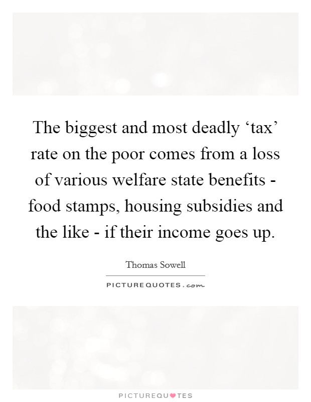 The biggest and most deadly ‘tax' rate on the poor comes from a loss of various welfare state benefits - food stamps, housing subsidies and the like - if their income goes up. Picture Quote #1