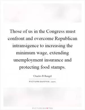 Those of us in the Congress must confront and overcome Republican intransigence to increasing the minimum wage, extending unemployment insurance and protecting food stamps Picture Quote #1