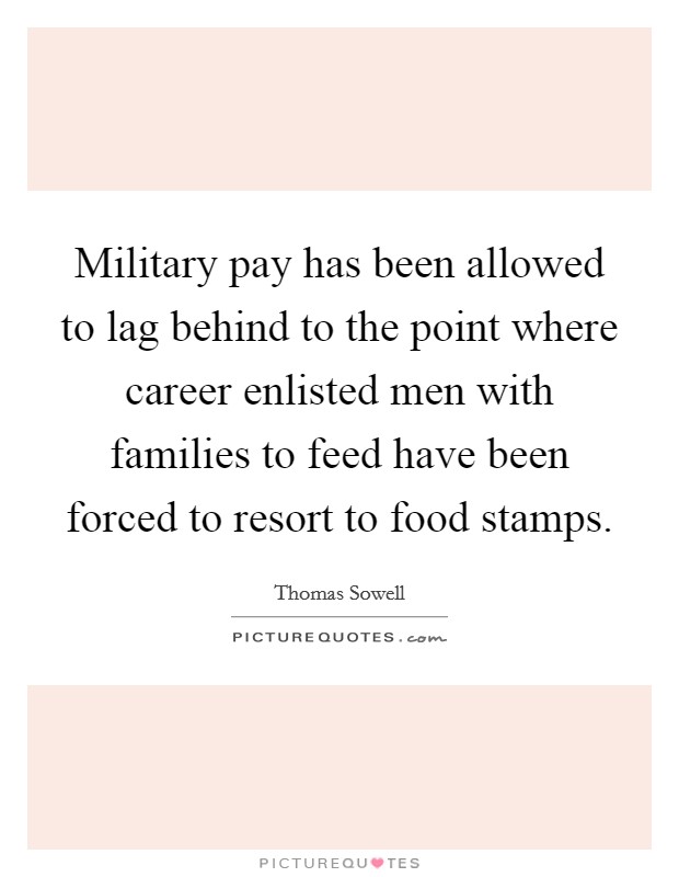 Military pay has been allowed to lag behind to the point where career enlisted men with families to feed have been forced to resort to food stamps. Picture Quote #1