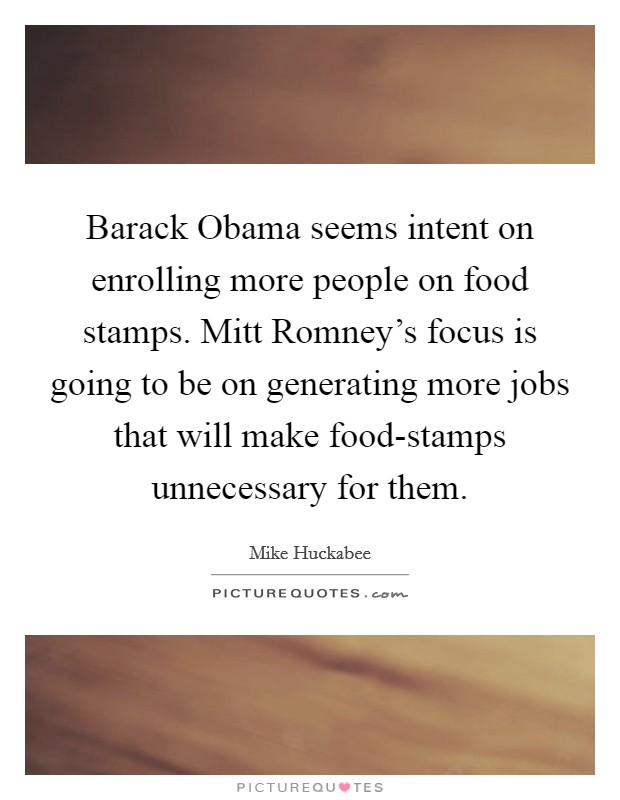 Barack Obama seems intent on enrolling more people on food stamps. Mitt Romney's focus is going to be on generating more jobs that will make food-stamps unnecessary for them. Picture Quote #1
