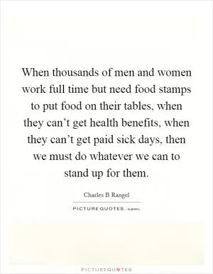When thousands of men and women work full time but need food stamps to put food on their tables, when they can’t get health benefits, when they can’t get paid sick days, then we must do whatever we can to stand up for them Picture Quote #1