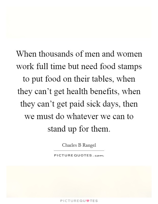 When thousands of men and women work full time but need food stamps to put food on their tables, when they can't get health benefits, when they can't get paid sick days, then we must do whatever we can to stand up for them. Picture Quote #1