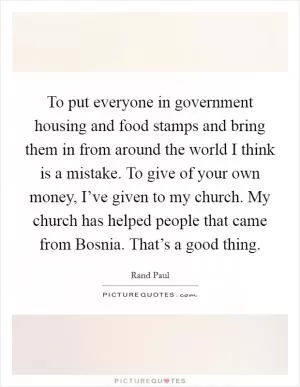 To put everyone in government housing and food stamps and bring them in from around the world I think is a mistake. To give of your own money, I’ve given to my church. My church has helped people that came from Bosnia. That’s a good thing Picture Quote #1