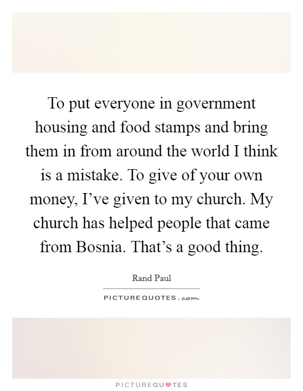 To put everyone in government housing and food stamps and bring them in from around the world I think is a mistake. To give of your own money, I've given to my church. My church has helped people that came from Bosnia. That's a good thing. Picture Quote #1
