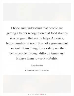 I hope and understand that people are getting a better recognition that food stamps is a program that really helps America, helps families in need. It’s not a government handout. If anything, it’s a safety net that helps people through difficult times and bridges them towards stability Picture Quote #1