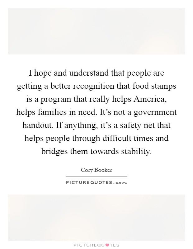 I hope and understand that people are getting a better recognition that food stamps is a program that really helps America, helps families in need. It's not a government handout. If anything, it's a safety net that helps people through difficult times and bridges them towards stability. Picture Quote #1